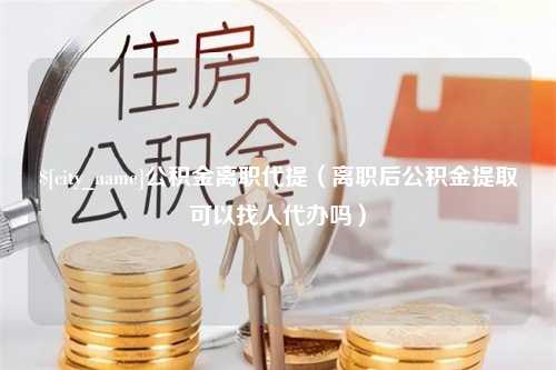 聊城公积金离职代提（离职后公积金提取可以找人代办吗）